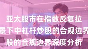 亚太股市在指数反复拉锯阶段背景下中杠杆炒股的合规边界深度分析