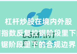 杠杆炒股在境内外股市在当前指数反复拉锯阶段里下的合规边界