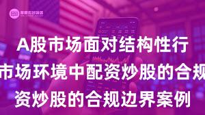 A股市场面对结构性行情阶段的市场环境中配资炒股的合规边界案例