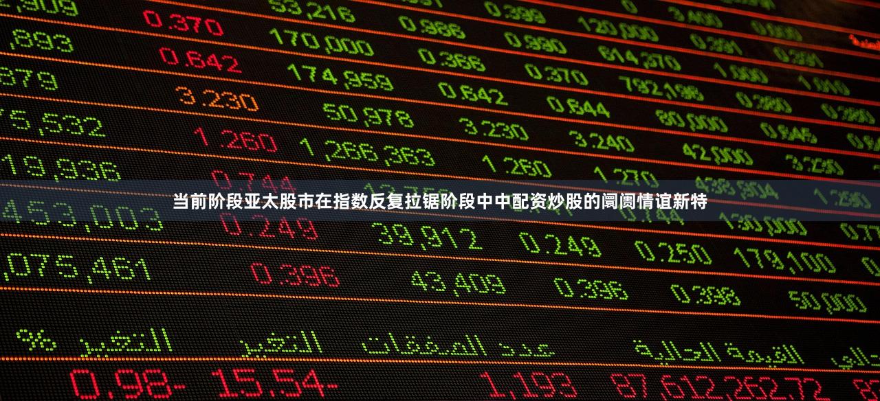 当前阶段亚太股市在指数反复拉锯阶段中中配资炒股的阛阓情谊新特
