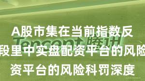 A股市集在当前指数反复拉锯阶段里中实盘配资平台的风险科罚深度