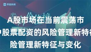 A股市场在当前震荡市环境里中股票配资的风险管理新特征与变化
