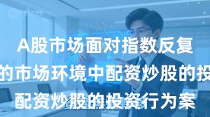 A股市场面对指数反复拉锯阶段的市场环境中配资炒股的投资行为案